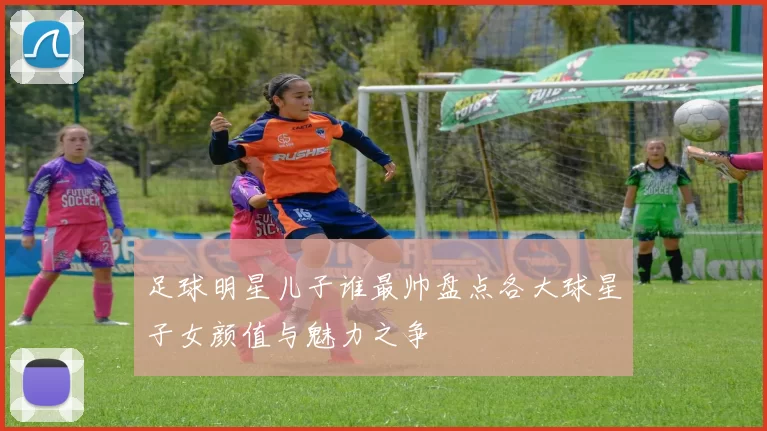 足球明星儿子谁最帅盘点各大球星子女颜值与魅力之争