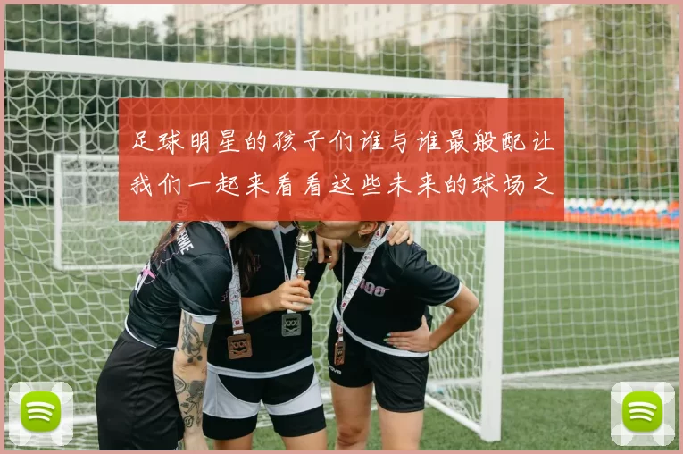 足球明星的孩子们谁与谁最般配让我们一起来看看这些未来的球场之星