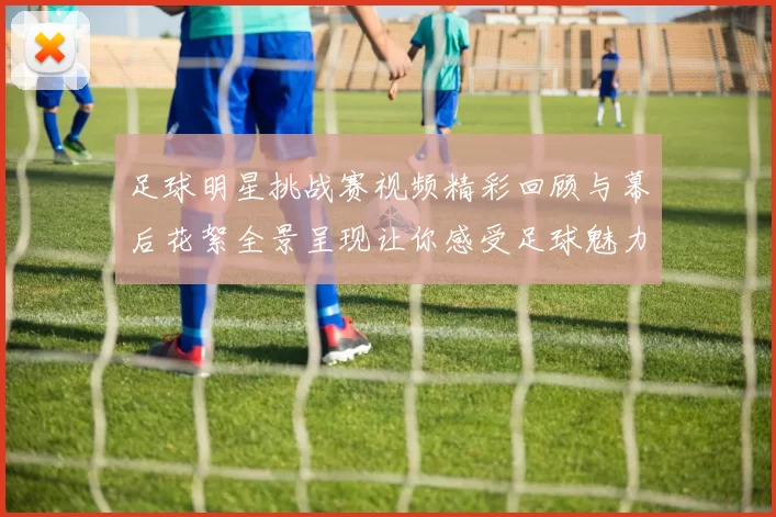 足球明星挑战赛视频精彩回顾与幕后花絮全景呈现让你感受足球魅力与激情