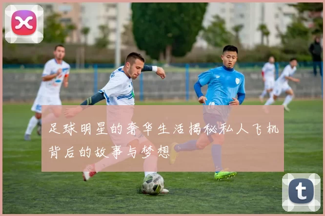 足球明星的奢华生活揭秘私人飞机背后的故事与梦想