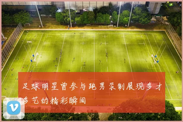 足球明星曾参与跑男录制展现多才多艺的精彩瞬间