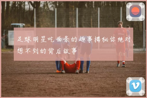 足球明星吃面条的趣事揭秘你绝对想不到的背后故事