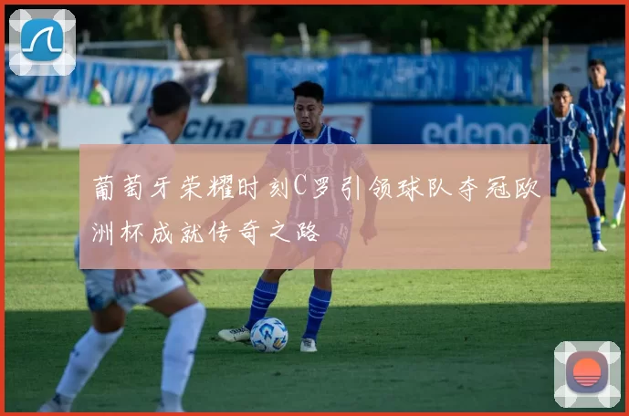 葡萄牙荣耀时刻C罗引领球队夺冠欧洲杯成就传奇之路