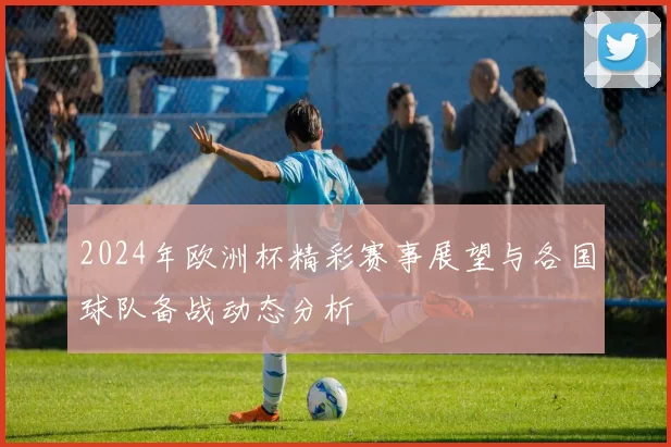 2024年欧洲杯精彩赛事展望与各国球队备战动态分析